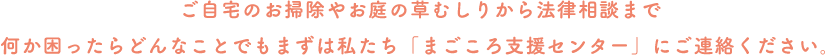 ご自宅のお掃除やお庭の草むしりから法律相談まで何か困ったらどんなことでもまずは私たち「まごころ支援センター」にご連絡ください